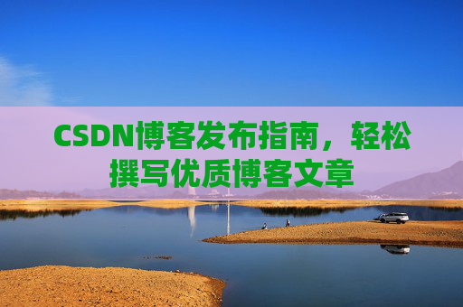 CSDN博客发布指南,轻松撰写优质博客文章 CSDN博客发布指南,轻松撰写优质博客文章